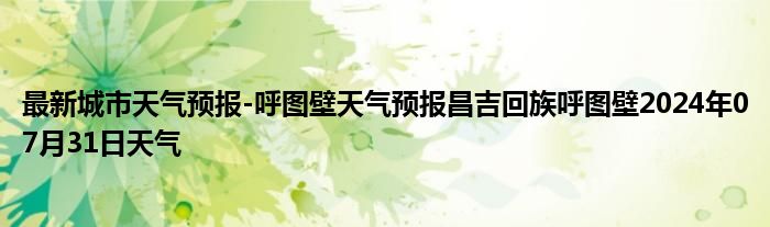 最新城市天气预报-呼图壁天气预报昌吉回族呼图壁2024年07月31日天气