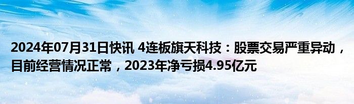 2024年07月31日快讯 4连板旗天科技：股票交易严重异动，目前经营情况正常，2023年净亏损4.95亿元