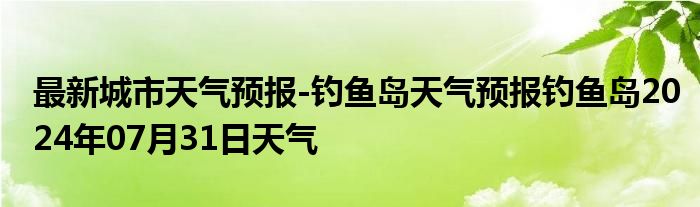 最新城市天气预报-钓鱼岛天气预报钓鱼岛2024年07月31日天气