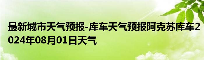 最新城市天气预报-库车天气预报阿克苏库车2024年08月01日天气