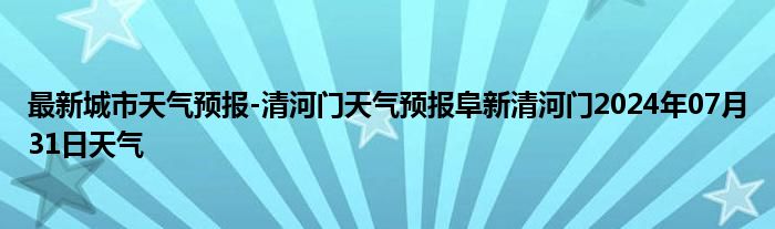 最新城市天气预报-清河门天气预报阜新清河门2024年07月31日天气