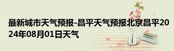 最新城市天气预报-昌平天气预报北京昌平2024年08月01日天气