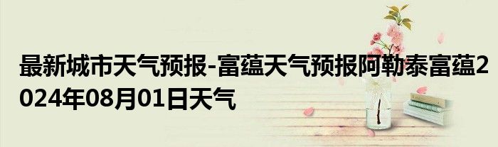 最新城市天气预报-富蕴天气预报阿勒泰富蕴2024年08月01日天气