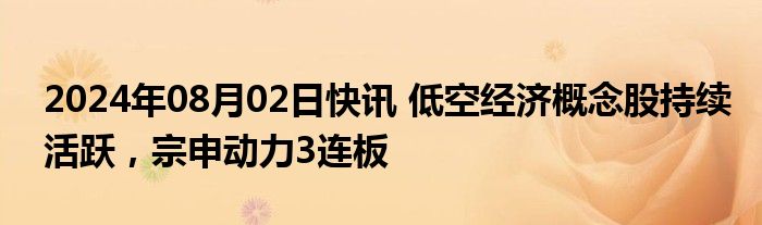 2024年08月02日快讯 低空经济概念股持续活跃，宗申动力3连板