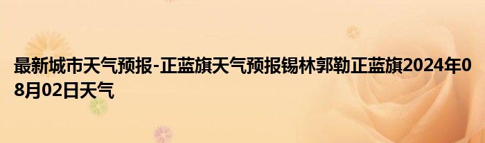 最新城市天气预报-正蓝旗天气预报锡林郭勒正蓝旗2024年08月02日天气