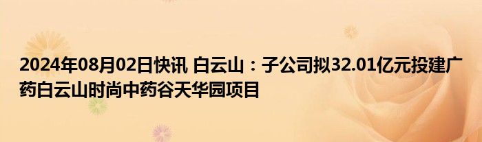 2024年08月02日快讯 白云山：子公司拟32.01亿元投建广药白云山时尚中药谷天华园项目