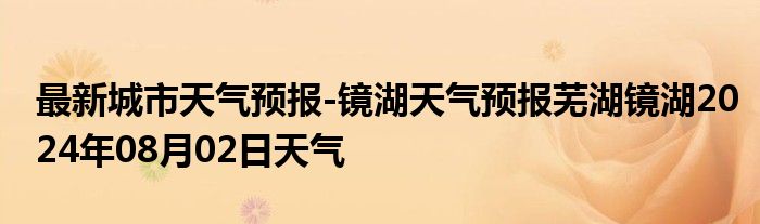 最新城市天气预报-镜湖天气预报芜湖镜湖2024年08月02日天气