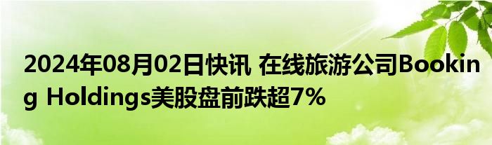 2024年08月02日快讯 在线旅游公司Booking Holdings美股盘前跌超7%