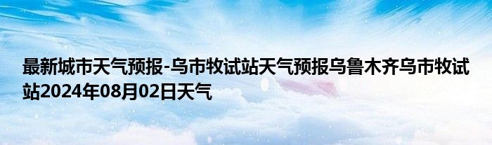 最新城市天气预报-乌市牧试站天气预报乌鲁木齐乌市牧试站2024年08月02日天气