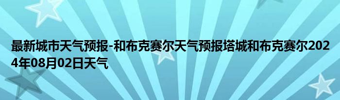 最新城市天气预报-和布克赛尔天气预报塔城和布克赛尔2024年08月02日天气