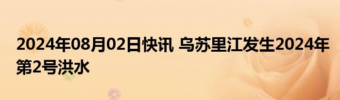 2024年08月02日快讯 乌苏里江发生2024年第2号洪水