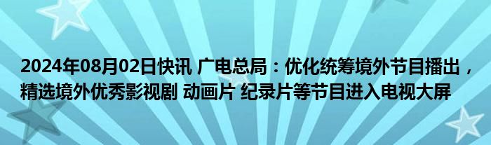 2024年08月02日快讯 广电总局：优化统筹境外节目播出，精选境外优秀影视剧 动画片 纪录片等节目进入电视大屏