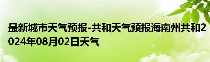 最新城市天气预报-共和天气预报海南州共和2024年08月02日天气