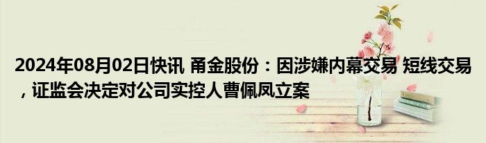 2024年08月02日快讯 甬金股份：因涉嫌内幕交易 短线交易，证监会决定对公司实控人曹佩凤立案