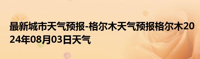 最新城市天气预报-格尔木天气预报格尔木2024年08月03日天气