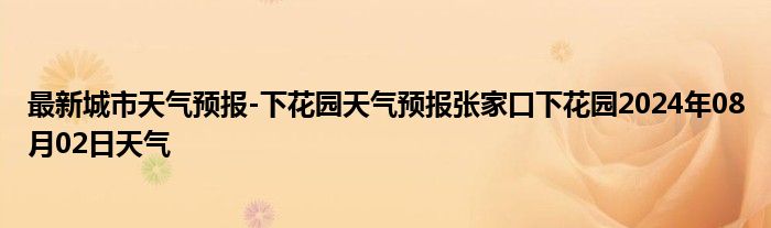 最新城市天气预报-下花园天气预报张家口下花园2024年08月02日天气