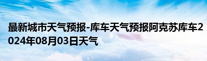 最新城市天气预报-库车天气预报阿克苏库车2024年08月03日天气