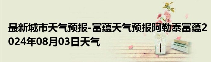 最新城市天气预报-富蕴天气预报阿勒泰富蕴2024年08月03日天气