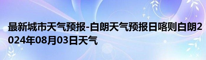 最新城市天气预报-白朗天气预报日喀则白朗2024年08月03日天气