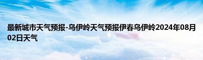 最新城市天气预报-乌伊岭天气预报伊春乌伊岭2024年08月02日天气