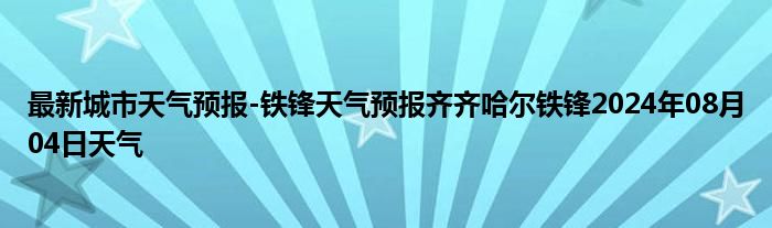 最新城市天气预报-铁锋天气预报齐齐哈尔铁锋2024年08月04日天气