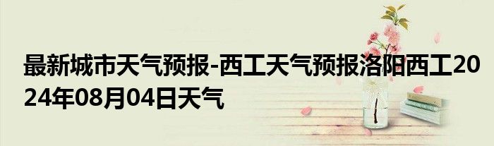 最新城市天气预报-西工天气预报洛阳西工2024年08月04日天气