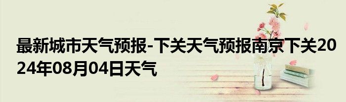 最新城市天气预报-下关天气预报南京下关2024年08月04日天气
