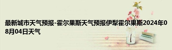 最新城市天气预报-霍尔果斯天气预报伊犁霍尔果斯2024年08月04日天气