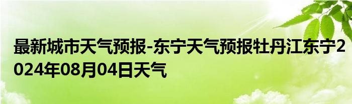 最新城市天气预报-东宁天气预报牡丹江东宁2024年08月04日天气