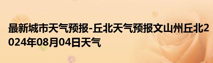 最新城市天气预报-丘北天气预报文山州丘北2024年08月04日天气