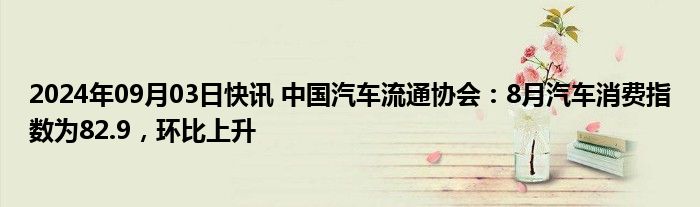 2024年09月03日快讯 中国汽车流通协会：8月汽车消费指数为82.9，环比上升