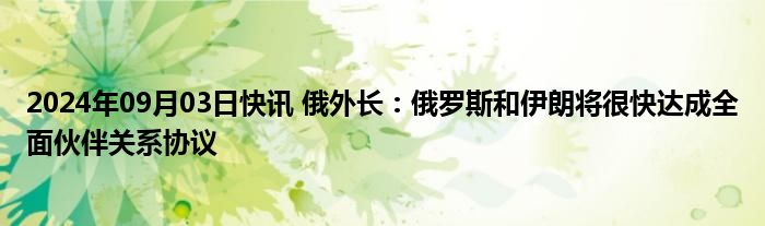 2024年09月03日快讯 俄外长：俄罗斯和伊朗将很快达成全面伙伴关系协议