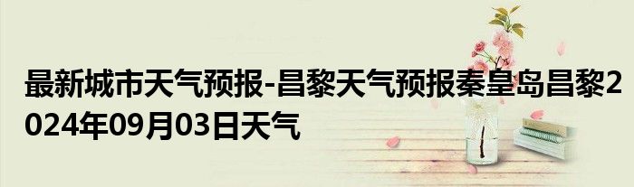 最新城市天气预报-昌黎天气预报秦皇岛昌黎2024年09月03日天气