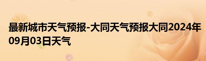 最新城市天气预报-大同天气预报大同2024年09月03日天气