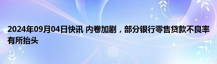 2024年09月04日快讯 内卷加剧，部分银行零售贷款不良率有所抬头