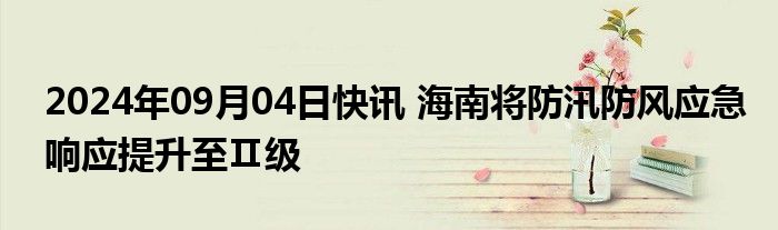 2024年09月04日快讯 海南将防汛防风应急响应提升至Ⅱ级