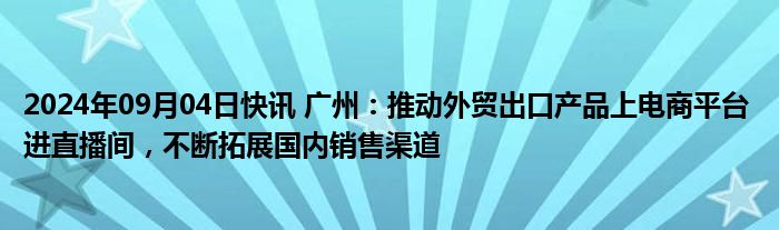 2024年09月04日快讯 广州：推动外贸出口产品上电商平台 进直播间，不断拓展国内销售渠道