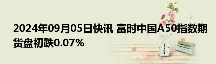 2024年09月05日快讯 富时中国A50指数期货盘初跌0.07%