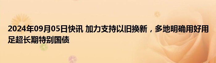 2024年09月05日快讯 加力支持以旧换新，多地明确用好用足超长期特别国债