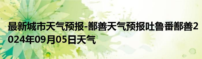 最新城市天气预报-鄯善天气预报吐鲁番鄯善2024年09月05日天气