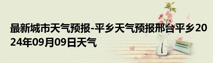 最新城市天气预报-平乡天气预报邢台平乡2024年09月09日天气