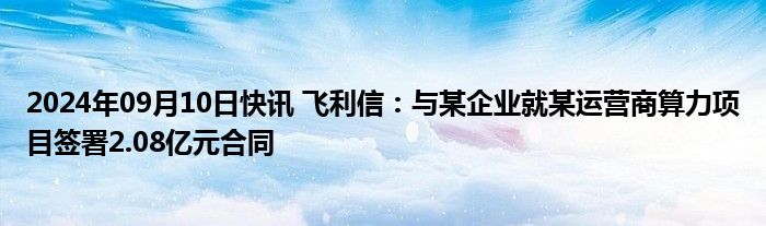 2024年09月10日快讯 飞利信：与某企业就某运营商算力项目签署2.08亿元合同