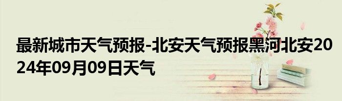 最新城市天气预报-北安天气预报黑河北安2024年09月09日天气