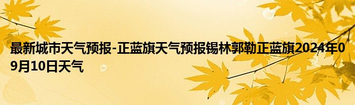 最新城市天气预报-正蓝旗天气预报锡林郭勒正蓝旗2024年09月10日天气