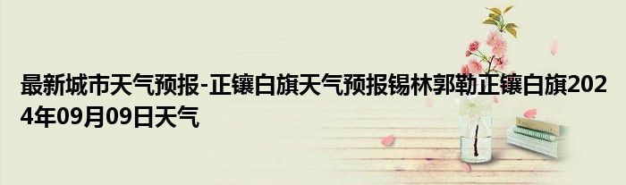 最新城市天气预报-正镶白旗天气预报锡林郭勒正镶白旗2024年09月09日天气