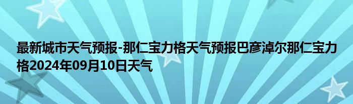 最新城市天气预报-那仁宝力格天气预报巴彦淖尔那仁宝力格2024年09月10日天气