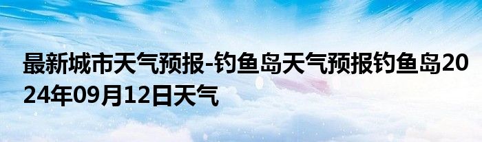 最新城市天气预报-钓鱼岛天气预报钓鱼岛2024年09月12日天气