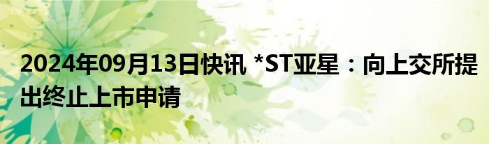 2024年09月13日快讯 *ST亚星：向上交所提出终止上市申请