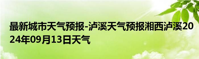 最新城市天气预报-泸溪天气预报湘西泸溪2024年09月13日天气