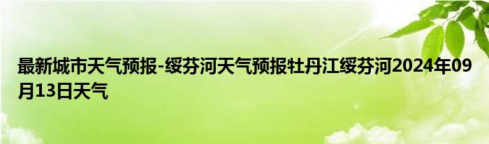 最新城市天气预报-绥芬河天气预报牡丹江绥芬河2024年09月13日天气